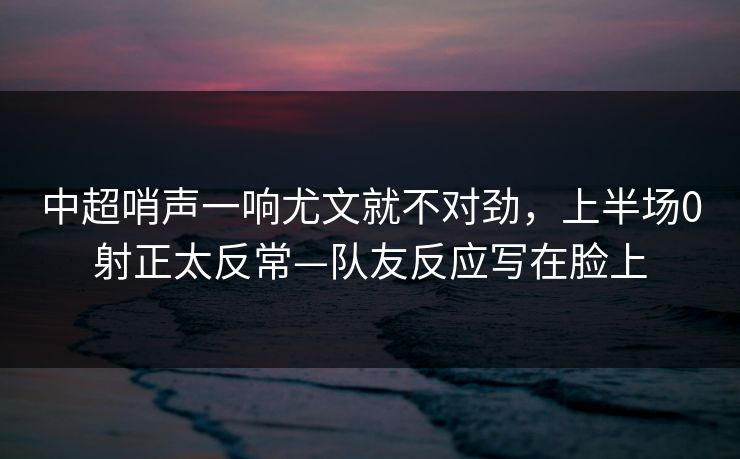 中超哨声一响尤文就不对劲,上半场0射正太反常—队友反应写在脸上 中超哨声一响尤文就不对劲,上半场0射正太反常—队友反应写在脸上