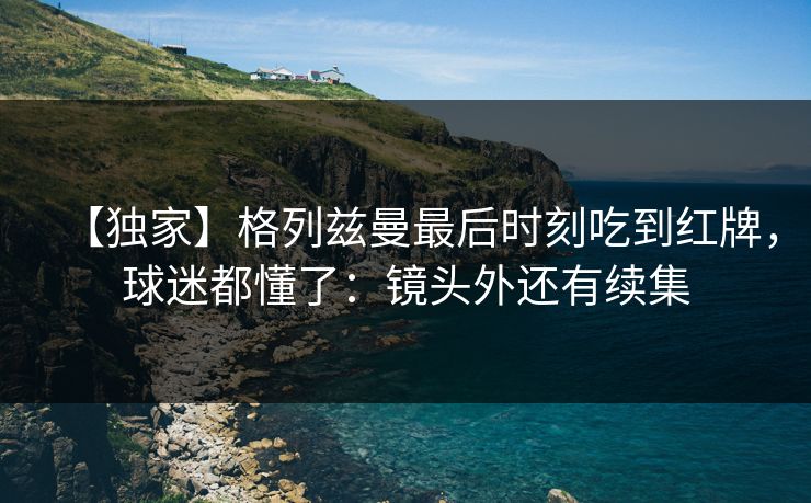 【独家】格列兹曼最后时刻吃到红牌，球迷都懂了：镜头外还有续集