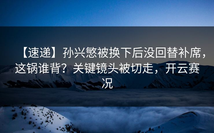 【速递】孙兴慜被换下后没回替补席,这锅谁背?关键镜头被切走,开云赛况 【速递】孙兴慜被换下后没回替补席,这锅谁背?关键镜头被切走,开云赛况