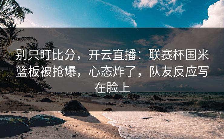 别只盯比分，开云直播：联赛杯国米篮板被抢爆，心态炸了，队友反应写在脸上