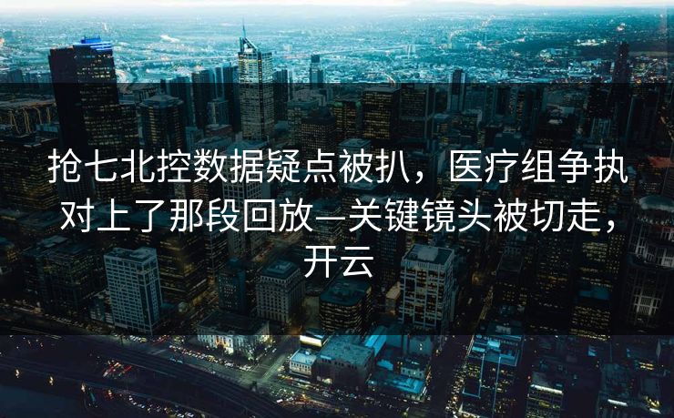 抢七北控数据疑点被扒，医疗组争执对上了那段回放—关键镜头被切走，开云