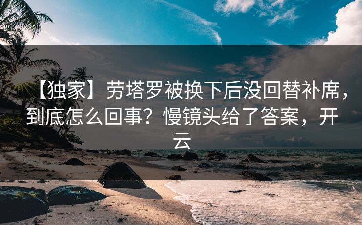 【独家】劳塔罗被换下后没回替补席，到底怎么回事？慢镜头给了答案，开云
