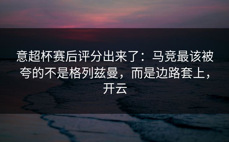 意超杯赛后评分出来了：马竞最该被夸的不是格列兹曼，而是边路套上，开云