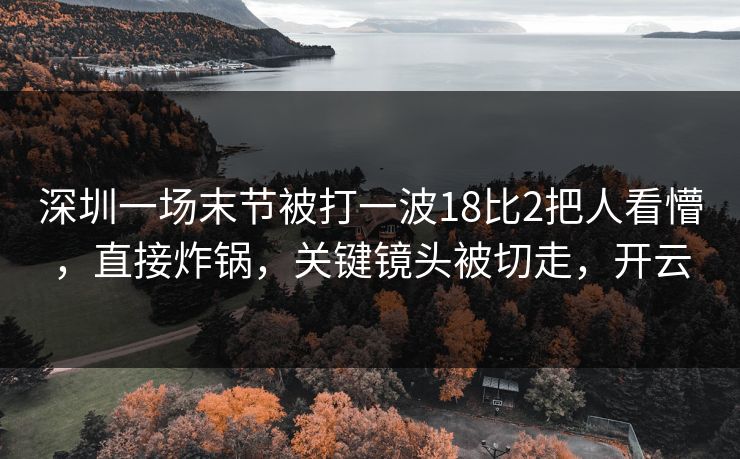 深圳一场末节被打一波18比2把人看懵，直接炸锅，关键镜头被切走，开云