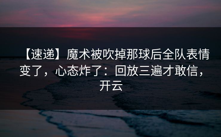 【速递】魔术被吹掉那球后全队表情变了，心态炸了：回放三遍才敢信，开云