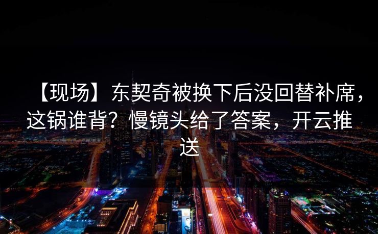 【现场】东契奇被换下后没回替补席，这锅谁背？慢镜头给了答案，开云推送