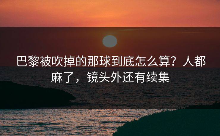 巴黎被吹掉的那球到底怎么算?人都麻了,镜头外还有续集 巴黎被吹掉的那球到底怎么算?人都麻了,镜头外还有续集