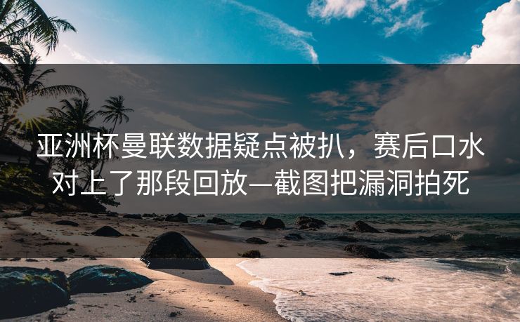 亚洲杯曼联数据疑点被扒，赛后口水对上了那段回放—截图把漏洞拍死