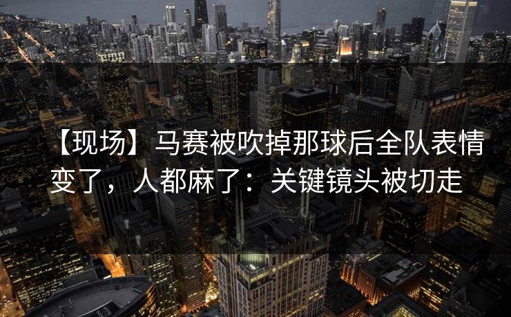 【现场】马赛被吹掉那球后全队表情变了，人都麻了：关键镜头被切走