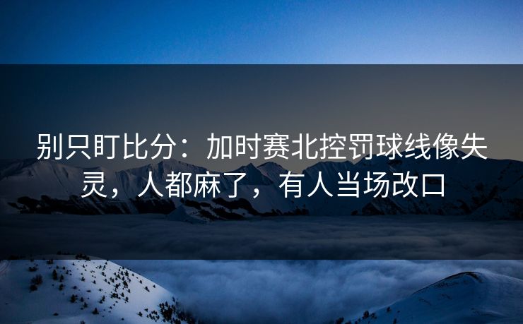 别只盯比分：加时赛北控罚球线像失灵，人都麻了，有人当场改口