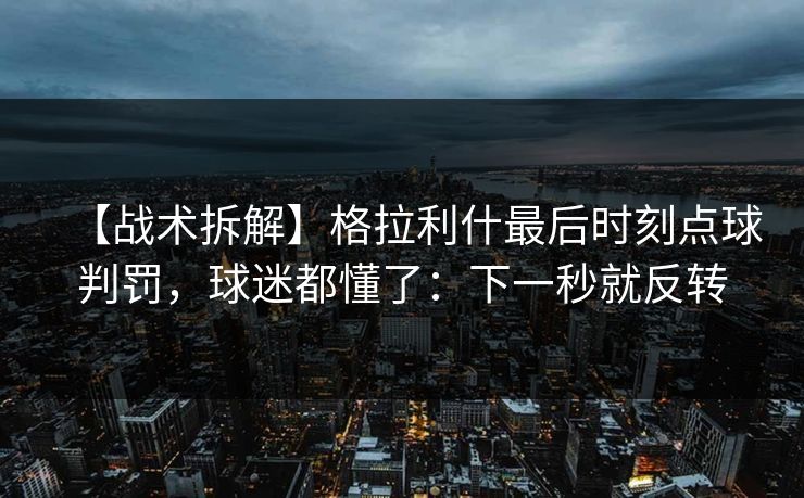 【战术拆解】格拉利什最后时刻点球判罚，球迷都懂了：下一秒就反转